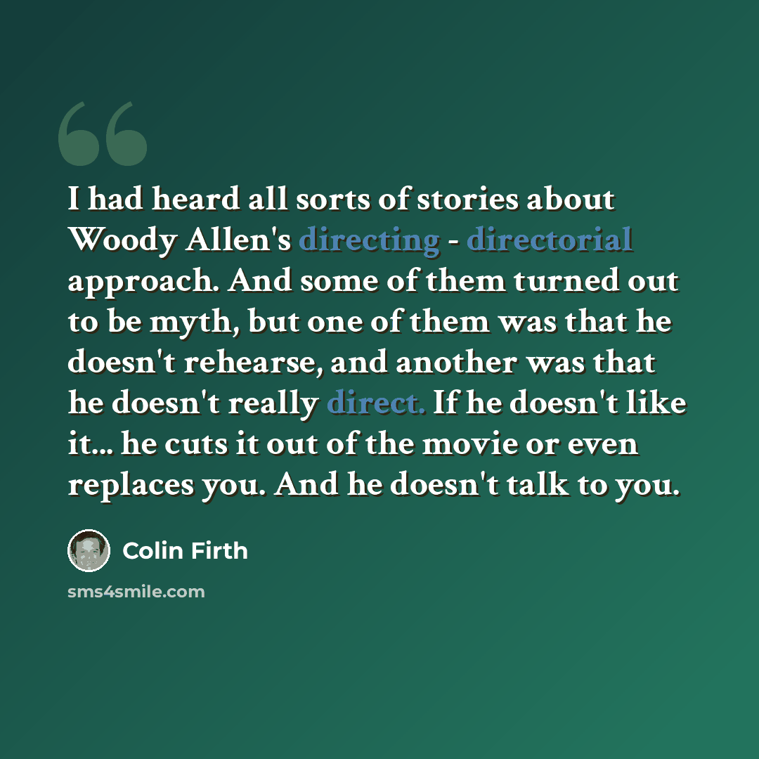 “I had heard all sorts of stories about Woody Allen's directing - directorial approach. And some of them turned out to be myth, but one of them was that he doesn't rehearse, and another was that he doesn't really direct. If he doesn't like it... he cuts it out of the movie or even replaces you. And…” quote by Colin Firth