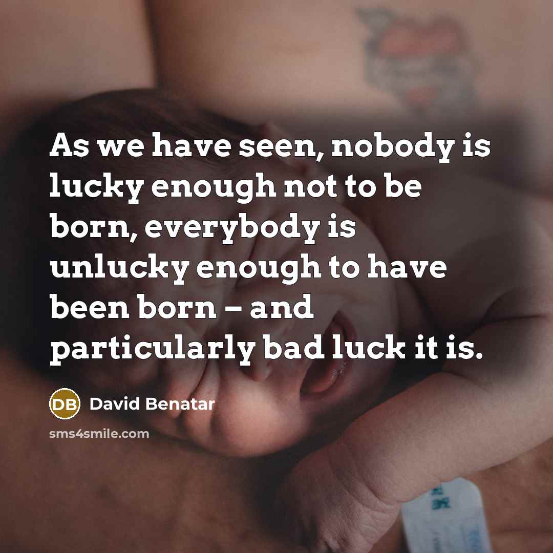 “As we have seen, nobody is lucky enough not to be born, everybody is unlucky enough to have been born – and particularly bad luck it is.” quote by David Benatar
