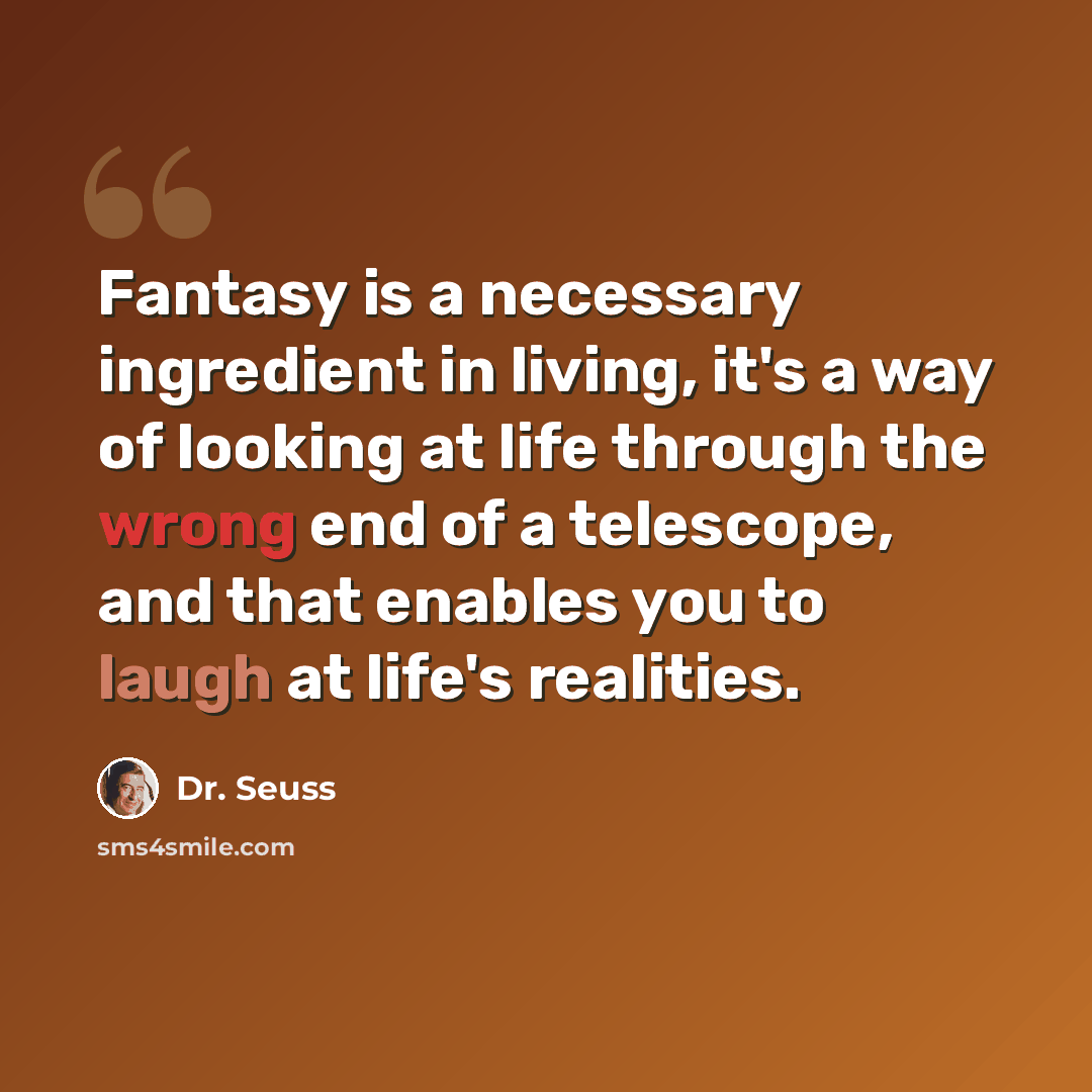 “Fantasy is a necessary ingredient in living, it's a way of looking at life through the wrong end of a telescope, and that enables you to laugh at life's realities.” quote by Dr. Seuss