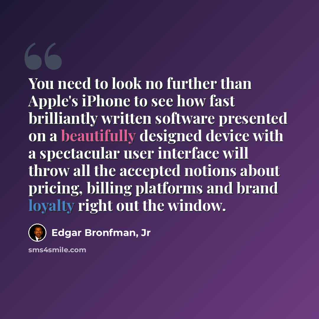 “You need to look no further than Apple's iPhone to see how fast brilliantly written software presented on a beautifully designed device with a spectacular user interface will throw all the accepted notions about pricing, billing platforms and brand loyalty right out the window.” quote by Edgar Bronfman, Jr
