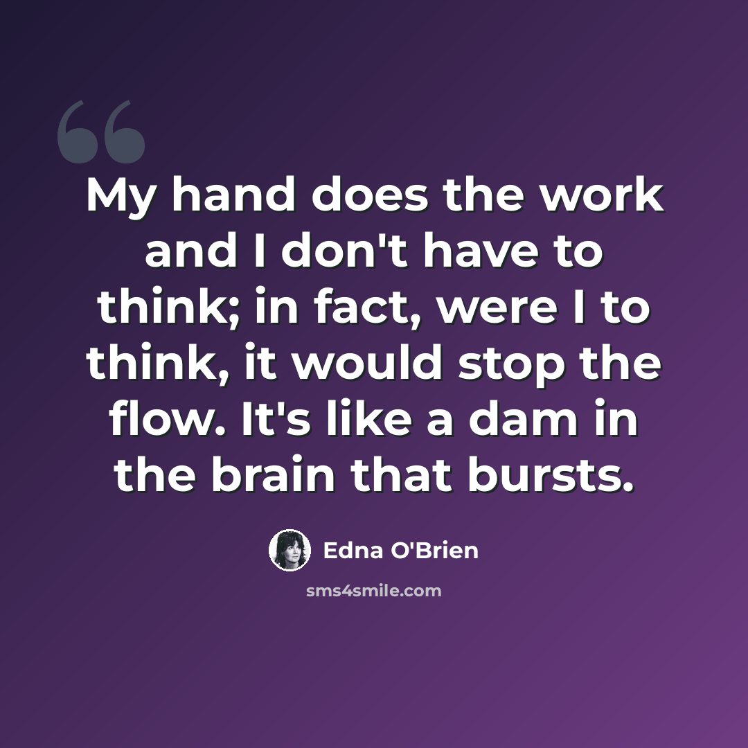 “My hand does the work and I don't have to think; in fact, were I to think, it would stop the flow. It's like a dam in the brain that bursts.” quote by Edna O'Brien