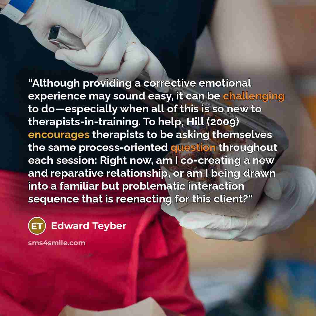 “Although providing a corrective emotional experience may sound easy, it can be challenging to do—especially when all of this is so new to therapists-in-training. To help, Hill (2009) encourages therapists to be asking themselves the same process-oriented question throughout each session: Right…” quote by Edward Teyber