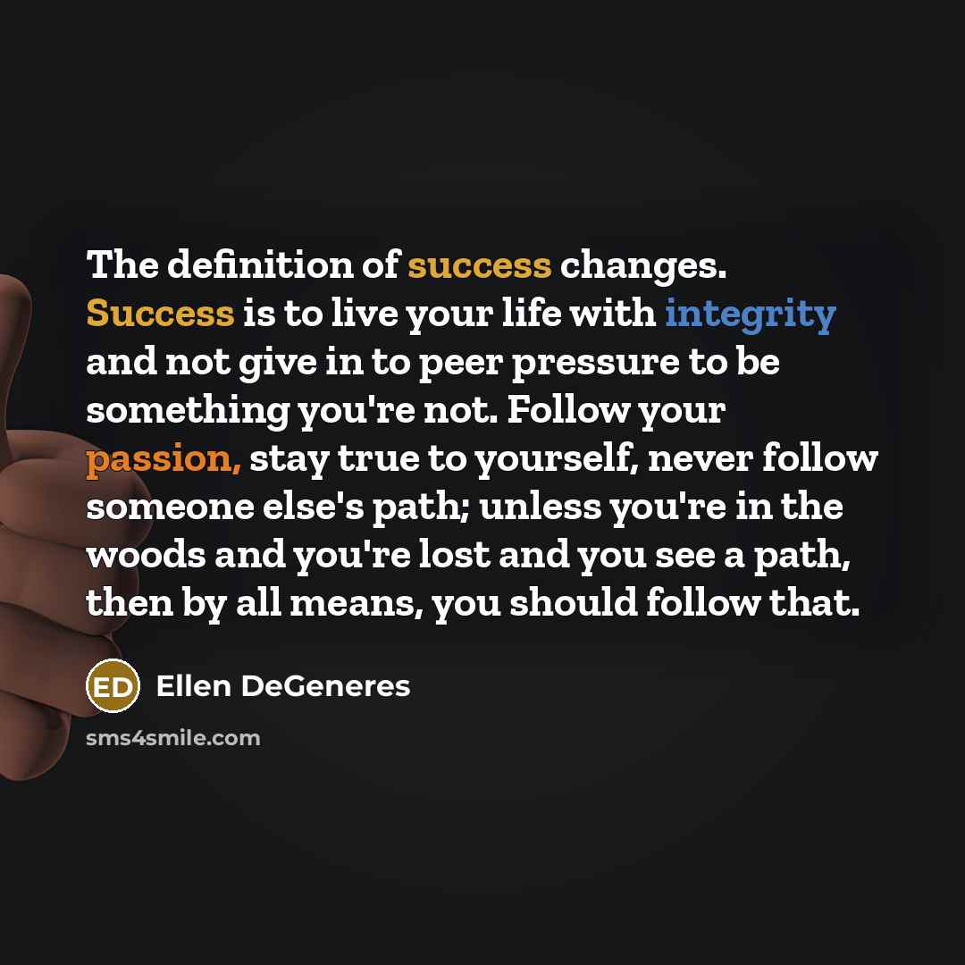 “The definition of success changes. Success is to live your life with integrity and not give in to peer pressure to be something you're not. Follow your passion, stay true to yourself, never follow someone else's path; unless you're in the woods and you're lost and you see a path, then by all…” quote by Ellen DeGeneres