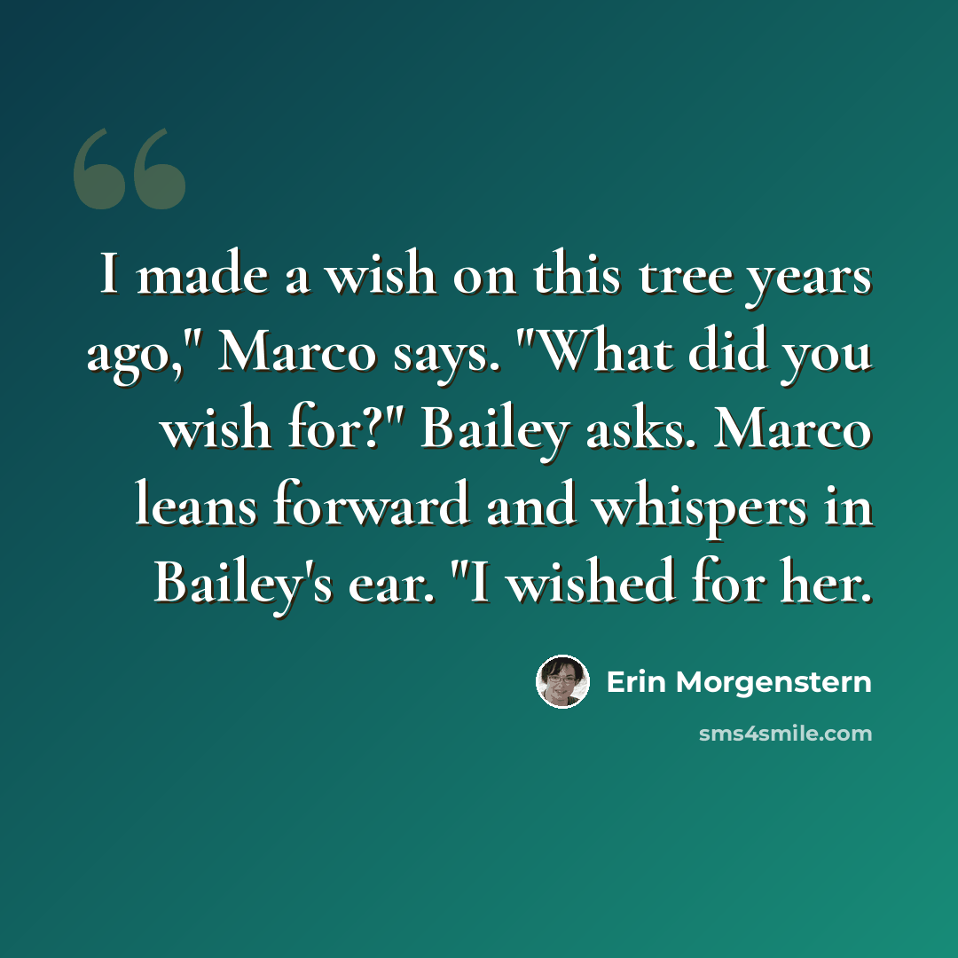 “I made a wish on this tree years ago," Marco says. "What did you wish for?" Bailey asks. Marco leans forward and whispers in Bailey's ear. "I wished for her.” quote by Erin Morgenstern