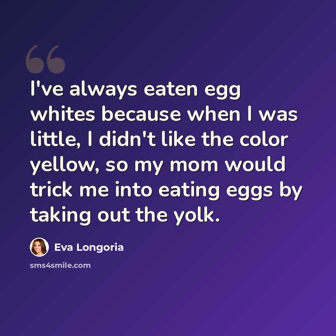 “I've always eaten egg whites because when I was little, I didn't like the color yellow, so my mom would trick me into eating eggs by taking out the yolk.” quote by Eva Longoria