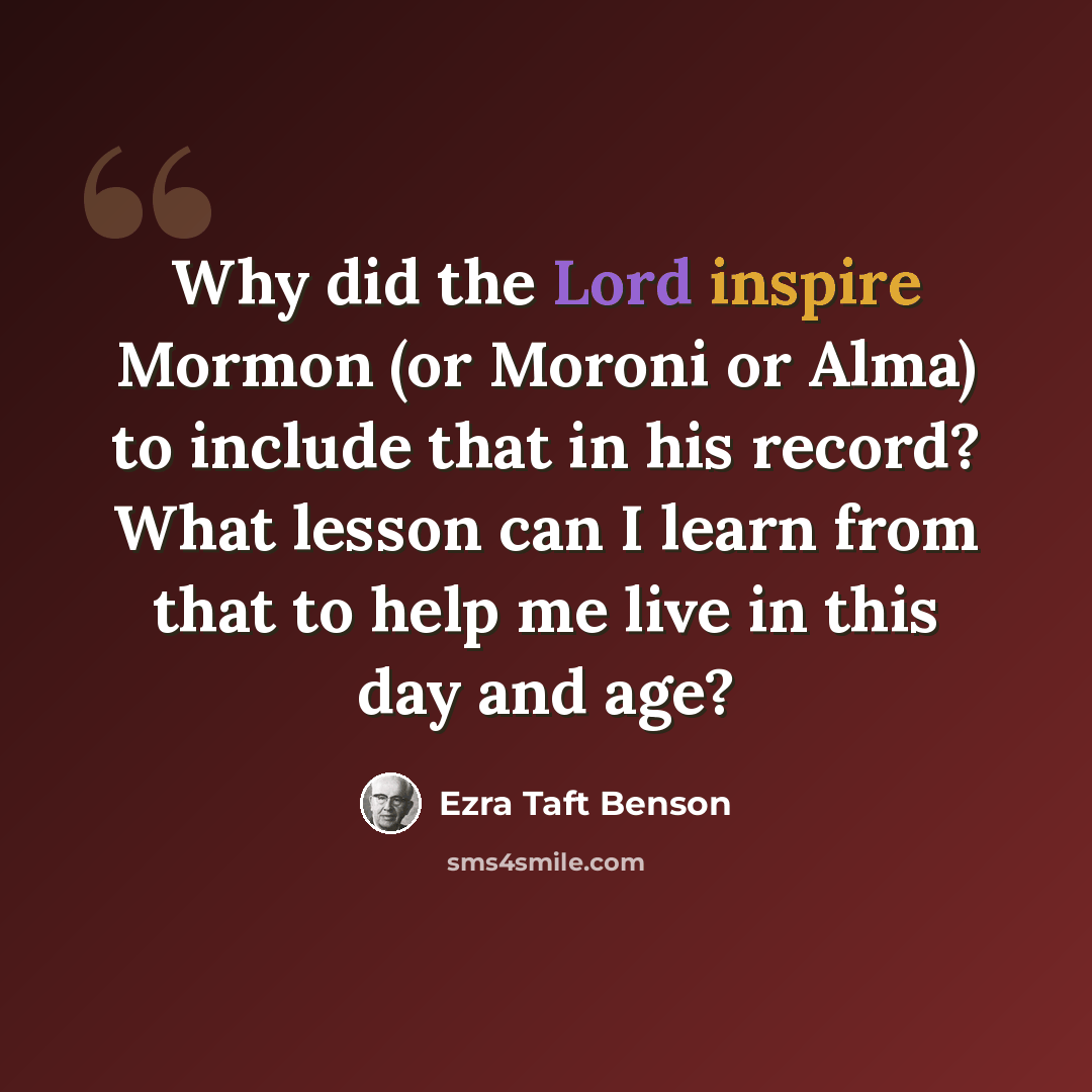 “Why did the Lord inspire Mormon (or Moroni or Alma) to include that in his record? What lesson can I learn from that to help me live in this day and age?” quote by Ezra Taft Benson