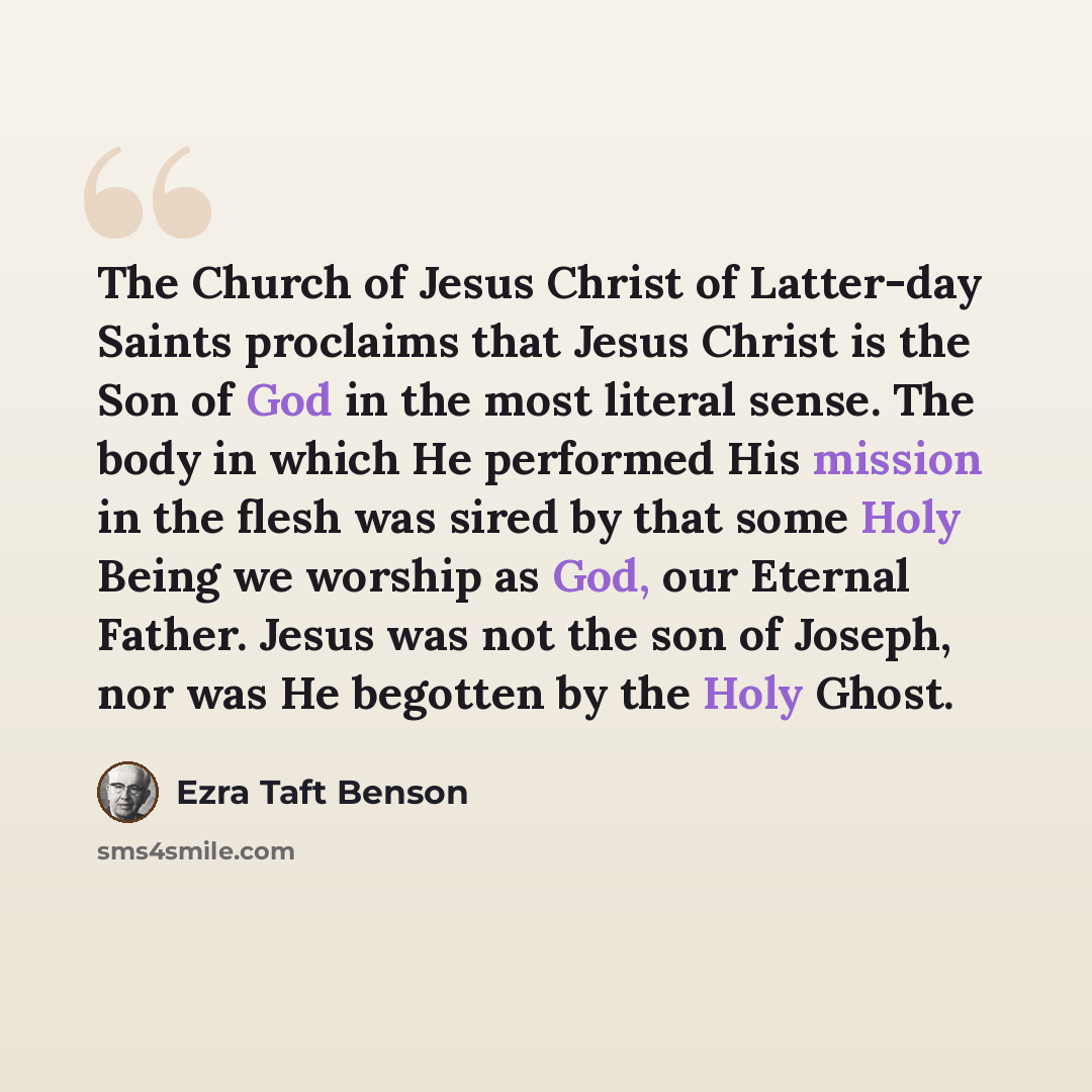 “The Church of Jesus Christ of Latter-day Saints proclaims that Jesus Christ is the Son of God in the most literal sense. The body in which He performed His mission in the flesh was sired by that some Holy Being we worship as God, our Eternal Father. Jesus was not the son of Joseph, nor was He…” quote by Ezra Taft Benson