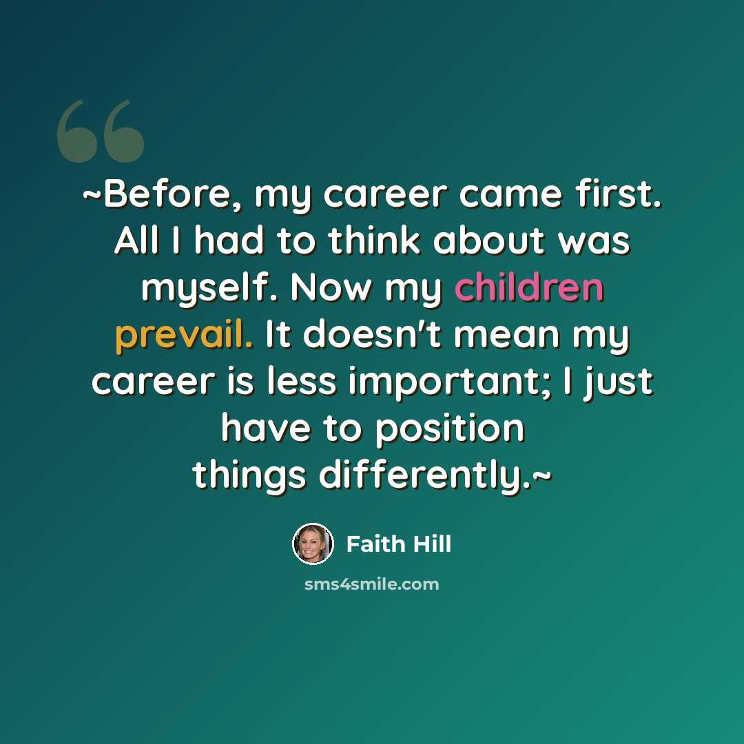 “~Before, my career came first. All I had to think about was myself. Now my children prevail. It doesn't mean my career is less important; I just have to position things differently.~” quote by Faith Hill