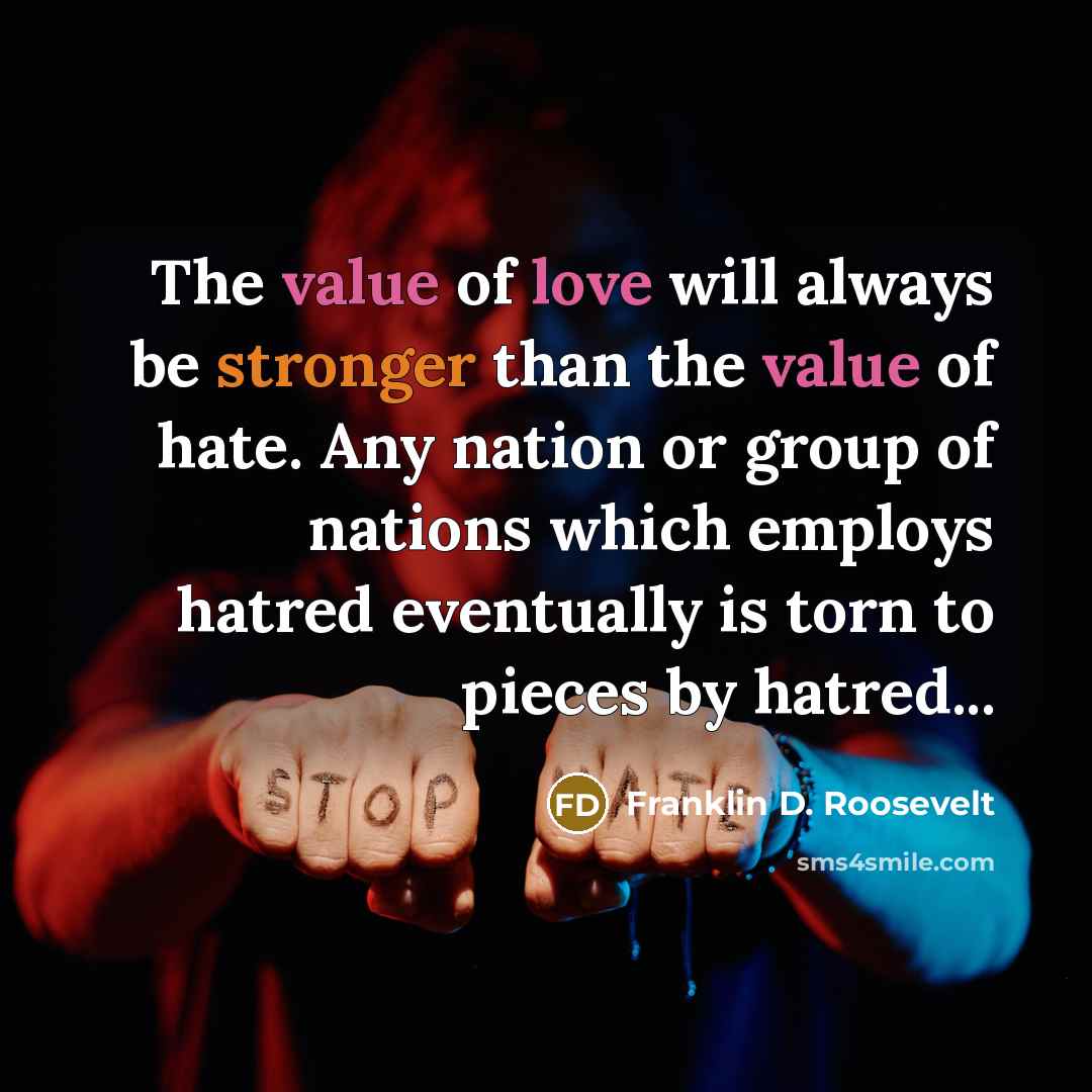 “The value of love will always be stronger than the value of hate. Any nation or group of nations which employs hatred eventually is torn to pieces by hatred...” quote by Franklin D. Roosevelt
