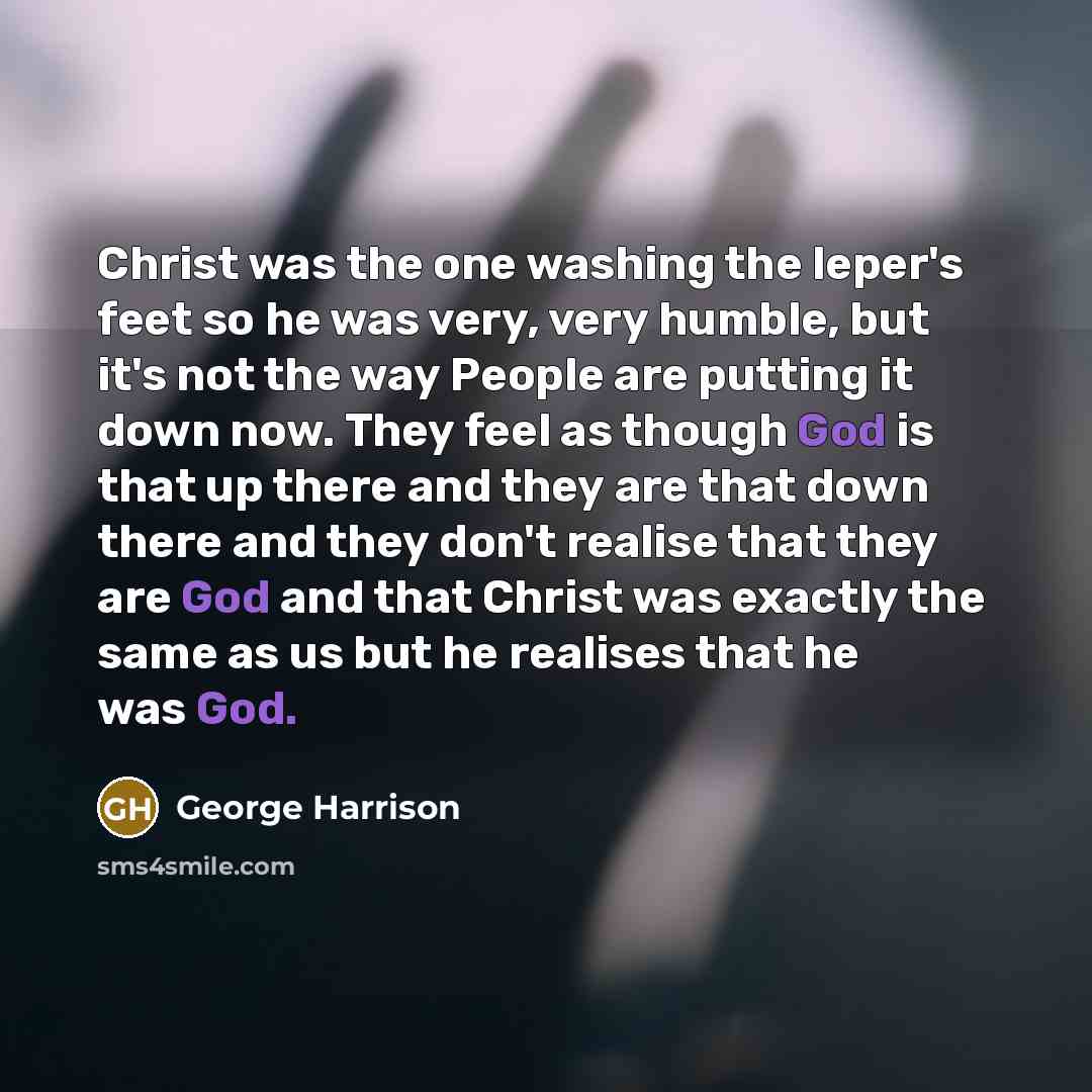 “Christ was the one washing the leper's feet so he was very, very humble, but it's not the way People are putting it down now. They feel as though God is that up there and they are that down there and they don't realise that they are God and that Christ was exactly the same as us but he realises…” quote by George Harrison