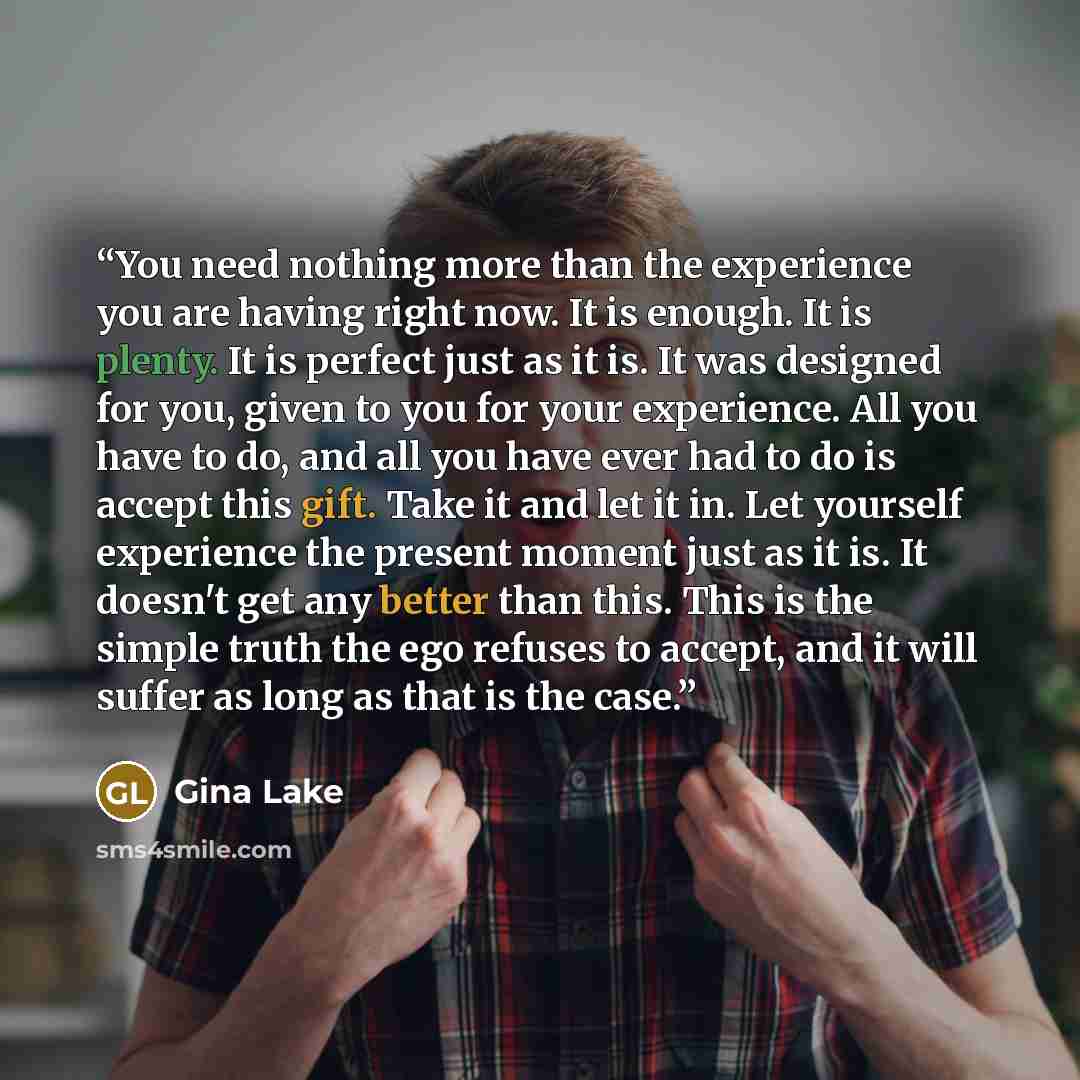 “You need nothing more than the experience you are having right now. It is enough. It is plenty. It is perfect just as it is. It was designed for you, given to you for your experience. All you have to do, and all you have ever had to do is accept this gift. Take it and let it in. Let yourself…” quote by Gina Lake