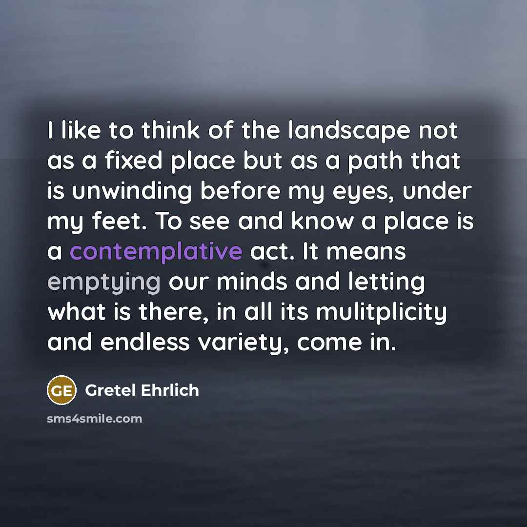 “I like to think of the landscape not as a fixed place but as a path that is unwinding before my eyes, under my feet. To see and know a place is a contemplative act. It means emptying our minds and letting what is there, in all its mulitplicity and endless variety, come in.” quote by Gretel Ehrlich