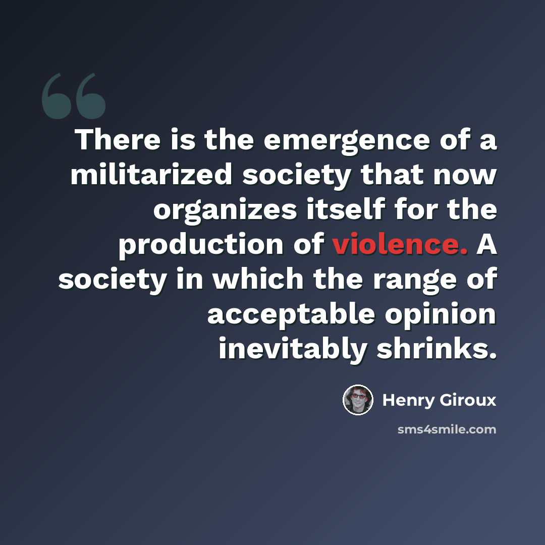 “There is the emergence of a militarized society that now organizes itself for the production of violence. A society in which the range of acceptable opinion inevitably shrinks.” quote by Henry Giroux