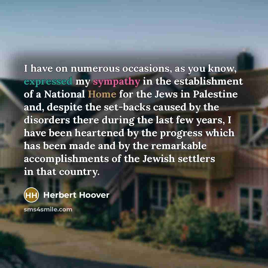 “I have on numerous occasions, as you know, expressed my sympathy in the establishment of a National Home for the Jews in Palestine and, despite the set-backs caused by the disorders there during the last few years, I have been heartened by the progress which has been made and by the remarkable…” quote by Herbert Hoover