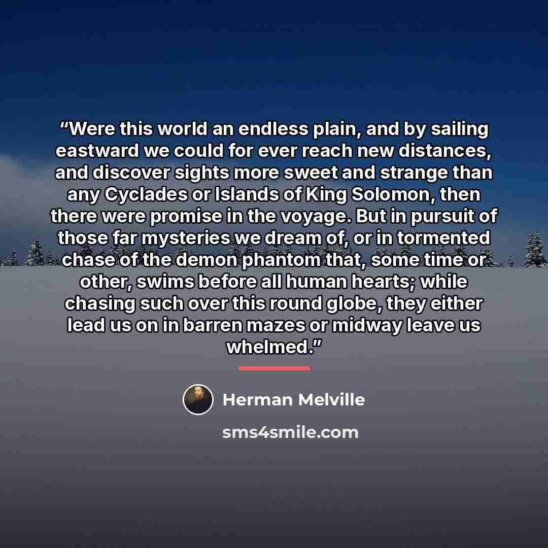 “Were this world an endless plain, and by sailing eastward we could for ever reach new distances, and discover sights more sweet and strange than any Cyclades or Islands of King Solomon, then there were promise in the voyage. But in pursuit of those far mysteries we dream of, or in tormented chase…” quote by Herman Melville