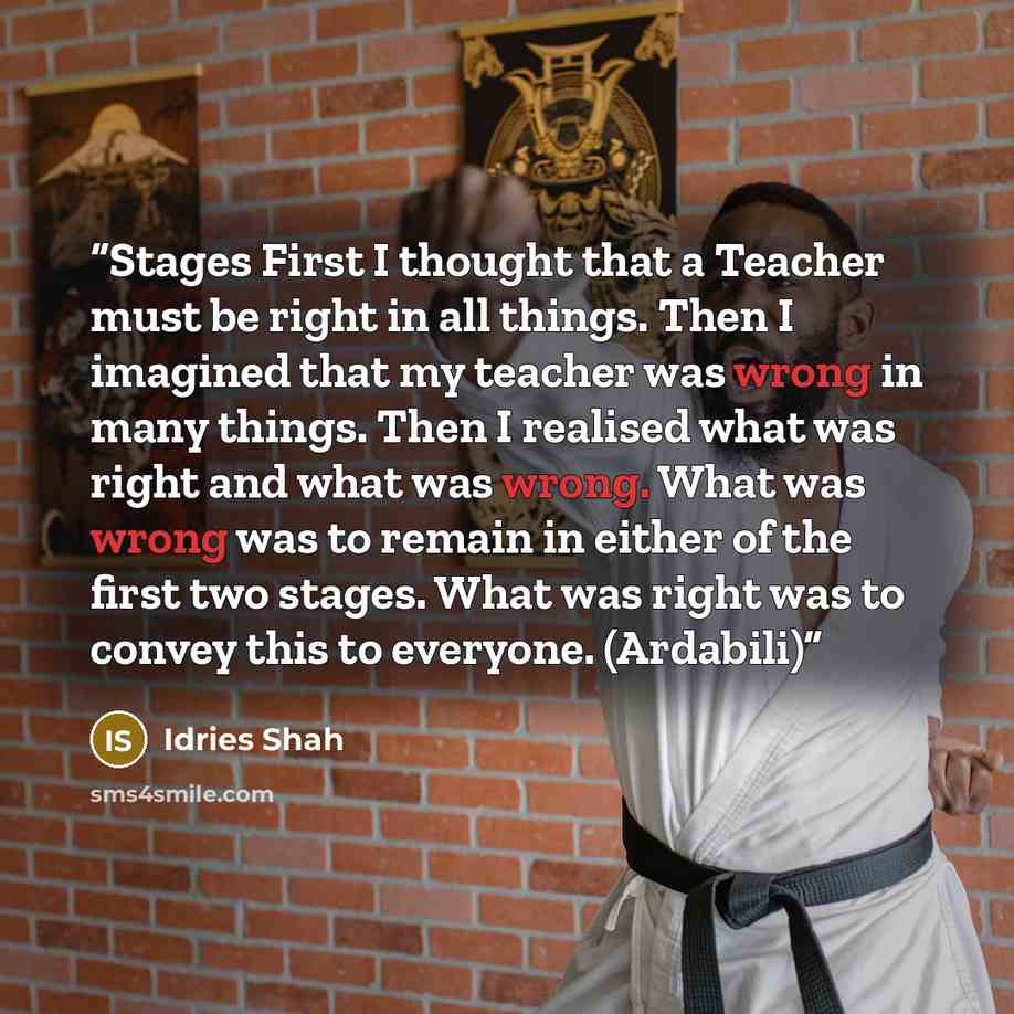 “Stages First I thought that a Teacher must be right in all things. Then I imagined that my teacher was wrong in many things. Then I realised what was right and what was wrong. What was wrong was to remain in either of the first two stages. What was right was to convey this to everyone. (Ardabili)” quote by Idries Shah
