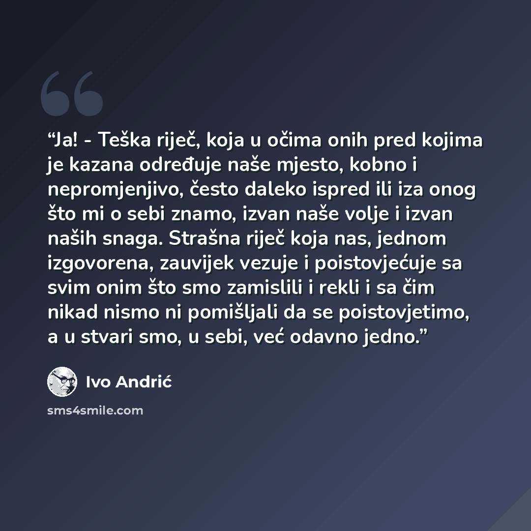 “Ja! - Teška riječ, koja u očima onih pred kojima je kazana određuje naše mjesto, kobno i nepromjenjivo, često daleko ispred ili iza onog što mi o sebi znamo, izvan naše volje i izvan naših snaga. Strašna riječ koja nas, jednom izgovorena, zauvijek vezuje i poistovjećuje sa svim onim što smo…” quote by Ivo Andrić