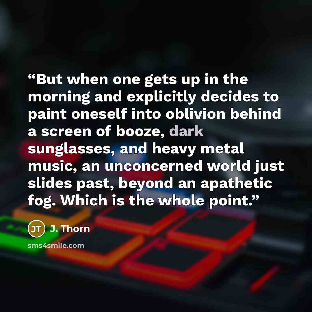 “But when one gets up in the morning and explicitly decides to paint oneself into oblivion behind a screen of booze, dark sunglasses, and heavy metal music, an unconcerned world just slides past, beyond an apathetic fog. Which is the whole point.” quote by J. Thorn