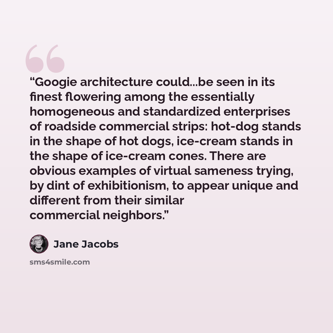 “Googie architecture could...be seen in its finest flowering among the essentially homogeneous and standardized enterprises of roadside commercial strips: hot-dog stands in the shape of hot dogs, ice-cream stands in the shape of ice-cream cones. There are obvious examples of virtual sameness…” quote by Jane Jacobs