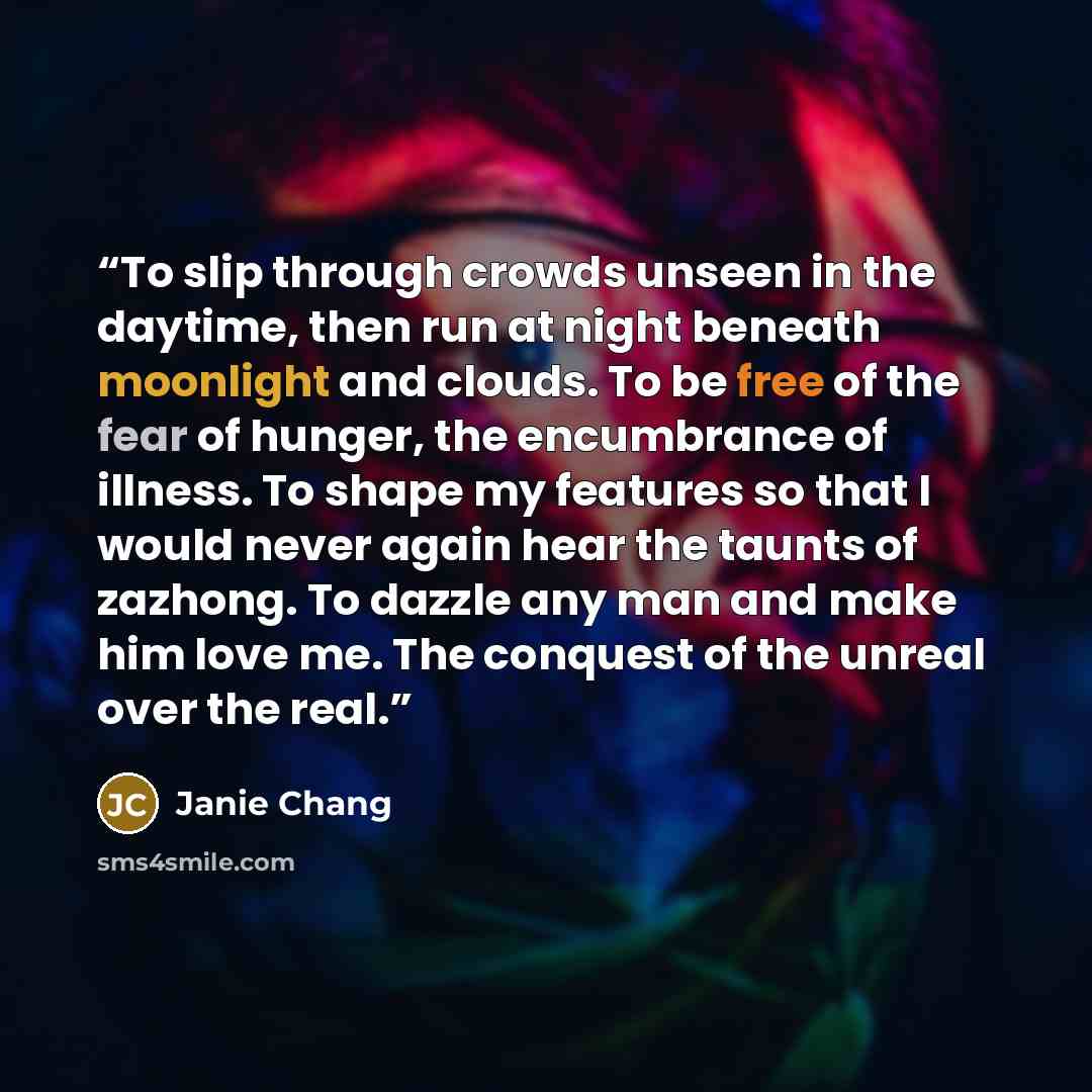“To slip through crowds unseen in the daytime, then run at night beneath moonlight and clouds. To be free of the fear of hunger, the encumbrance of illness. To shape my features so that I would never again hear the taunts of zazhong. To dazzle any man and make him love me. The conquest of the…” quote by Janie Chang