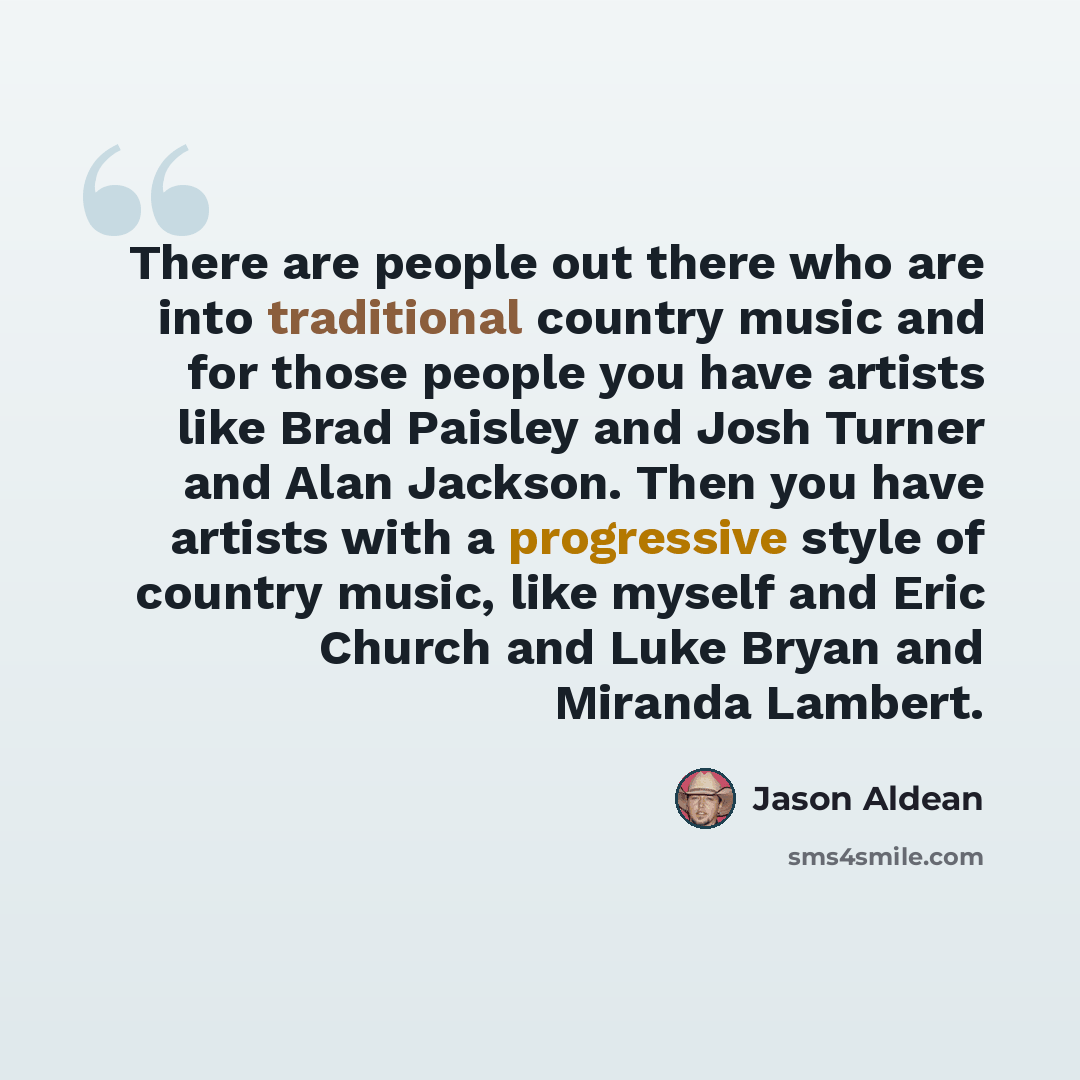 “There are people out there who are into traditional country music and for those people you have artists like Brad Paisley and Josh Turner and Alan Jackson. Then you have artists with a progressive style of country music, like myself and Eric Church and Luke Bryan and Miranda Lambert.” quote by Jason Aldean