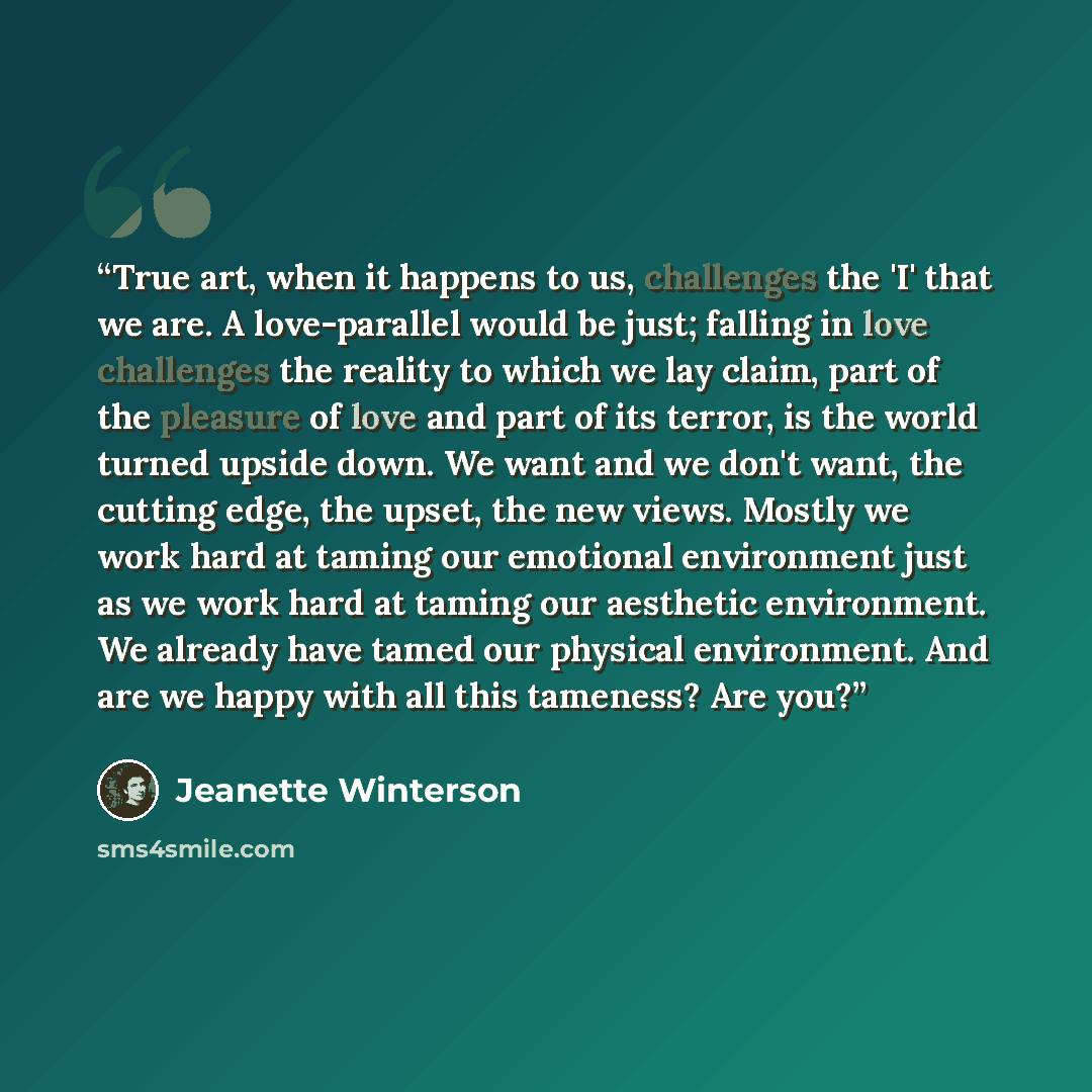“True art, when it happens to us, challenges the 'I' that we are. A love-parallel would be just; falling in love challenges the reality to which we lay claim, part of the pleasure of love and part of its terror, is the world turned upside down. We want and we don't want, the cutting edge, the…” quote by Jeanette Winterson