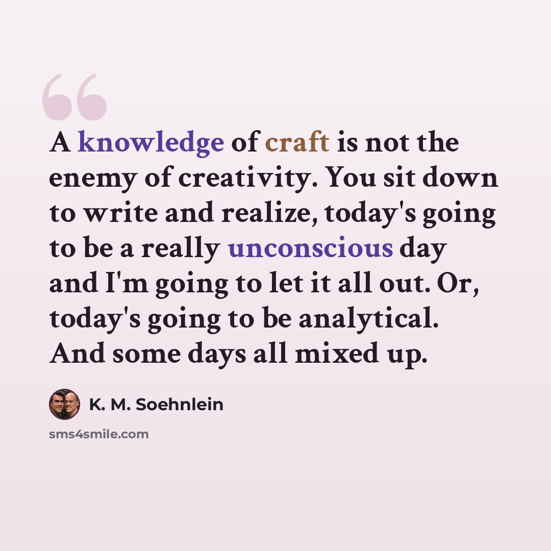 “A knowledge of craft is not the enemy of creativity. You sit down to write and realize, today's going to be a really unconscious day and I'm going to let it all out. Or, today's going to be analytical. And some days all mixed up.” quote by K. M. Soehnlein