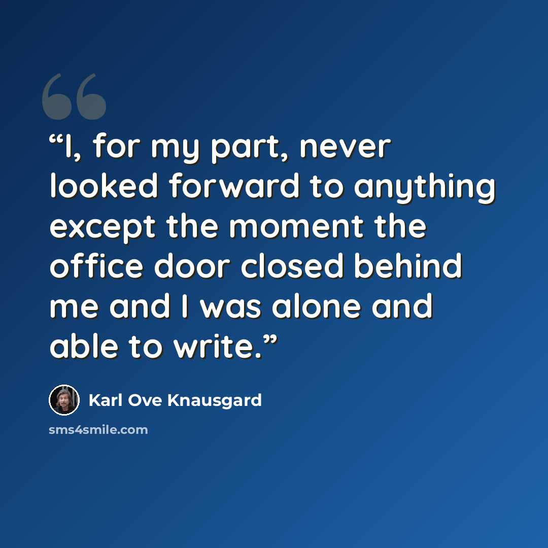 “I, for my part, never looked forward to anything except the moment the office door closed behind me and I was alone and able to write.” quote by Karl Ove Knausgård