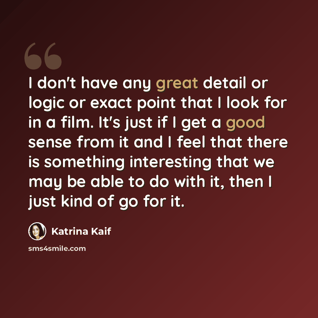 “I don't have any great detail or logic or exact point that I look for in a film. It's just if I get a good sense from it and I feel that there is something interesting that we may be able to do with it, then I just kind of go for it.” quote by Katrina Kaif