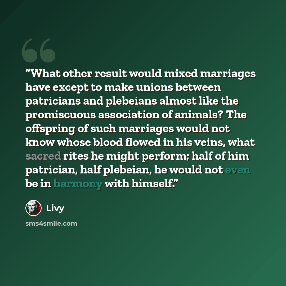 “What other result would mixed marriages have except to make unions between patricians and plebeians almost like the promiscuous association of animals? The offspring of such marriages would not know whose blood flowed in his veins, what sacred rites he might perform; half of him patrician, half…” quote by Livy