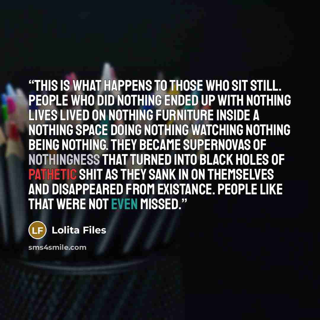 “This is what happens to those who sit still. People who did nothing ended up with nothing lives lived on nothing furniture inside a nothing space doing nothing watching nothing being nothing. They became supernovas of nothingness that turned into black holes of pathetic shit as they sank in on…” quote by Lolita Files