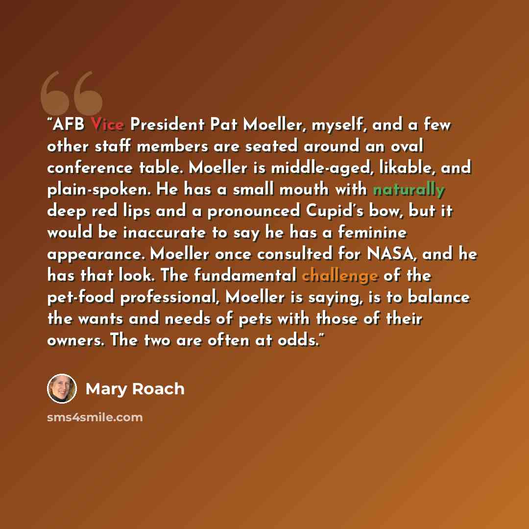 “AFB Vice President Pat Moeller, myself, and a few other staff members are seated around an oval conference table. Moeller is middle-aged, likable, and plain-spoken. He has a small mouth with naturally deep red lips and a pronounced Cupid’s bow, but it would be inaccurate to say he has a feminine…” quote by Mary Roach
