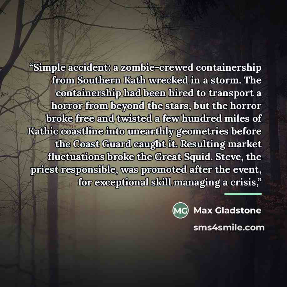 “Simple accident: a zombie-crewed containership from Southern Kath wrecked in a storm. The containership had been hired to transport a horror from beyond the stars, but the horror broke free and twisted a few hundred miles of Kathic coastline into unearthly geometries before the Coast Guard caught…” quote by Max Gladstone