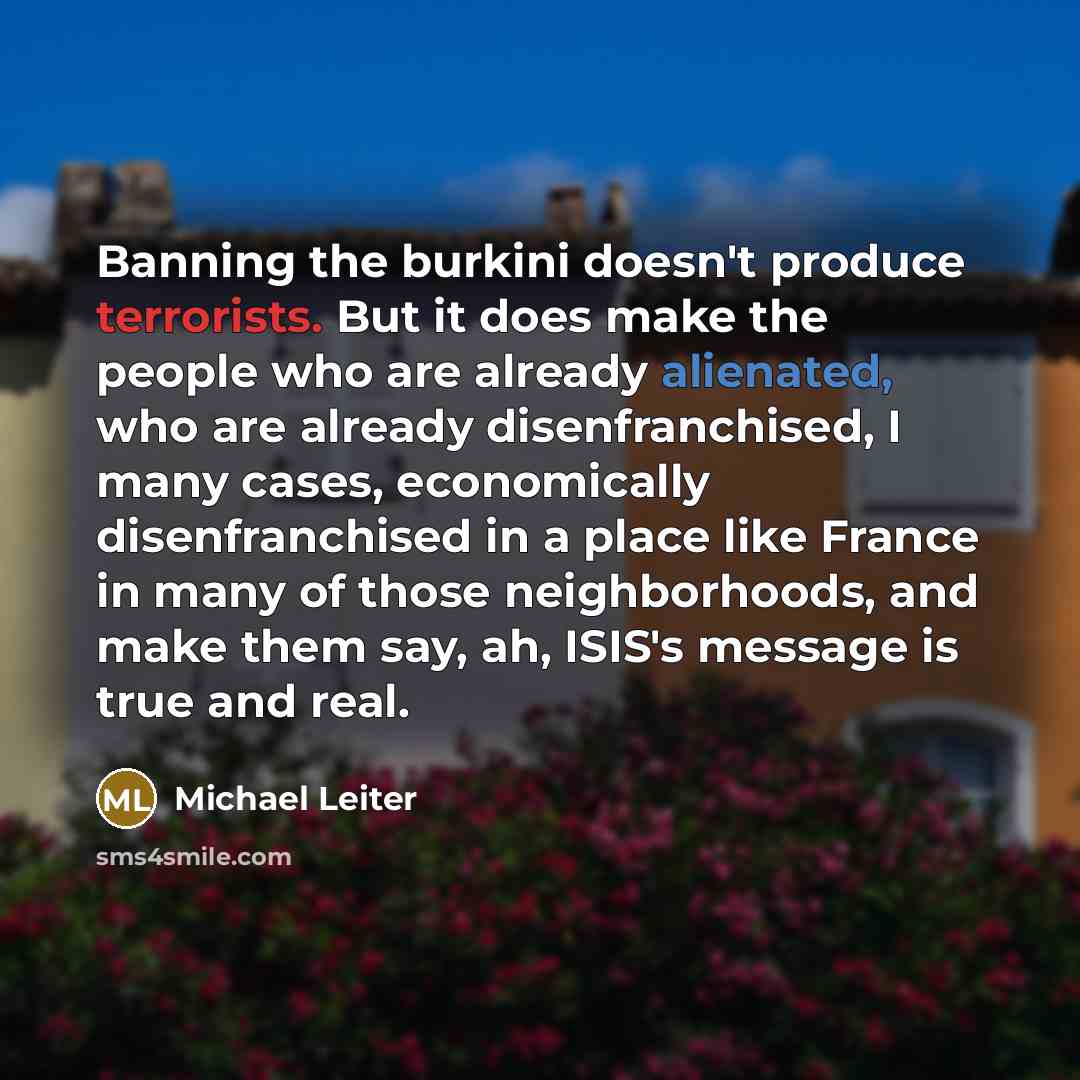 “Banning the burkini doesn't produce terrorists. But it does make the people who are already alienated, who are already disenfranchised, I many cases, economically disenfranchised in a place like France in many of those neighborhoods, and make them say, ah, ISIS's message is true and real.” quote by Michael Leiter