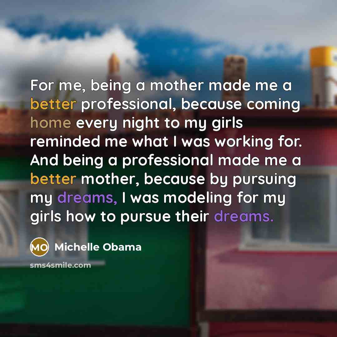 “For me, being a mother made me a better professional, because coming home every night to my girls reminded me what I was working for. And being a professional made me a better mother, because by pursuing my dreams, I was modeling for my girls how to pursue their dreams.” quote by Michelle Obama