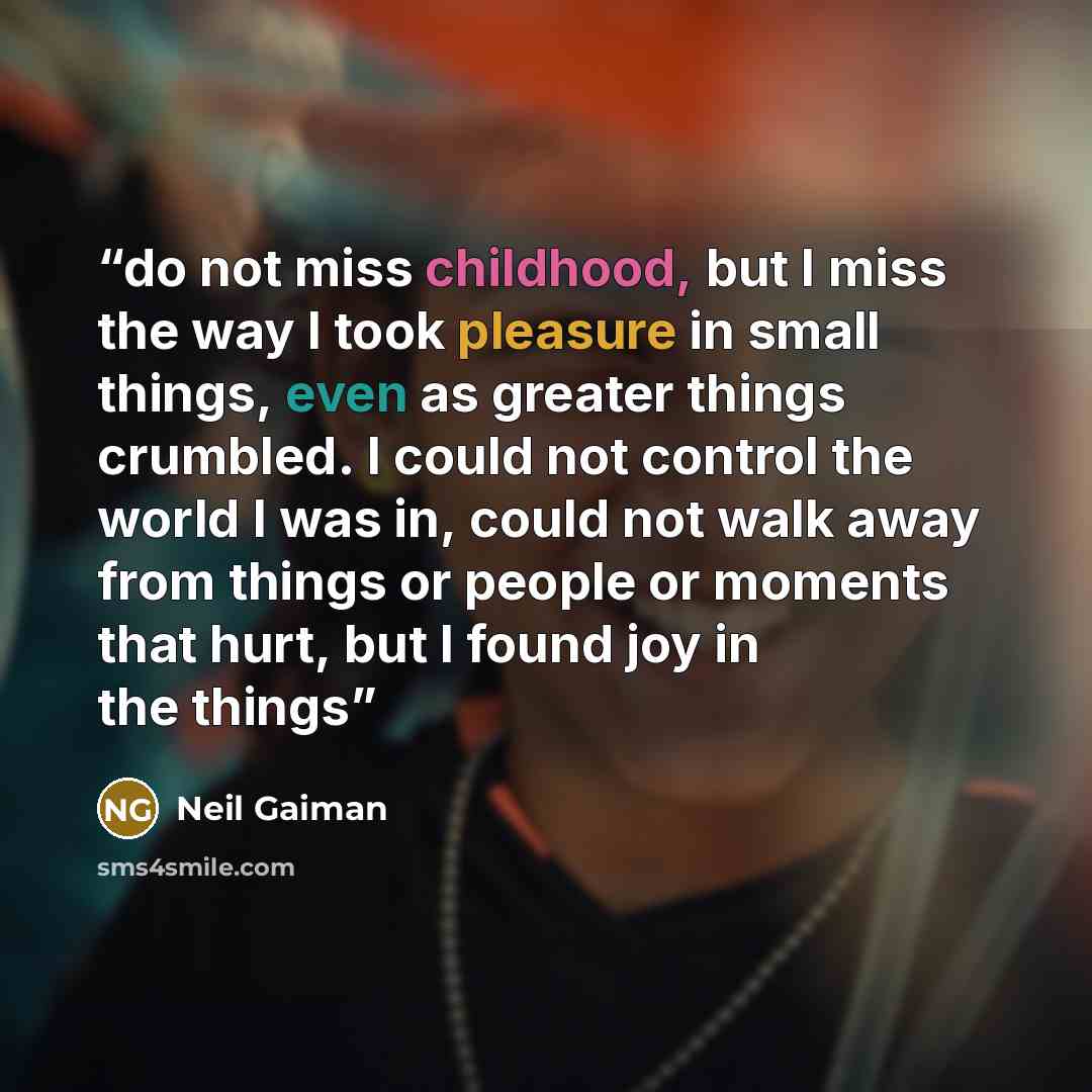 “do not miss childhood, but I miss the way I took pleasure in small things, even as greater things crumbled. I could not control the world I was in, could not walk away from things or people or moments that hurt, but I found joy in the things” quote by Neil Gaiman