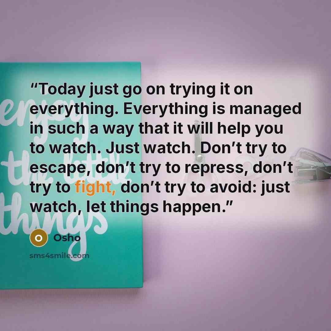 “Today just go on trying it on everything. Everything is managed in such a way that it will help you to watch. Just watch. Don’t try to escape, don’t try to repress, don’t try to fight, don’t try to avoid: just watch, let things happen.” quote by Osho