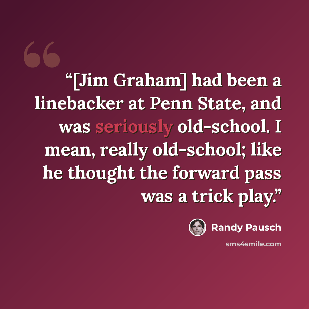“[Jim Graham] had been a linebacker at Penn State, and was seriously old-school. I mean, really old-school; like he thought the forward pass was a trick play.” quote by Randy Pausch