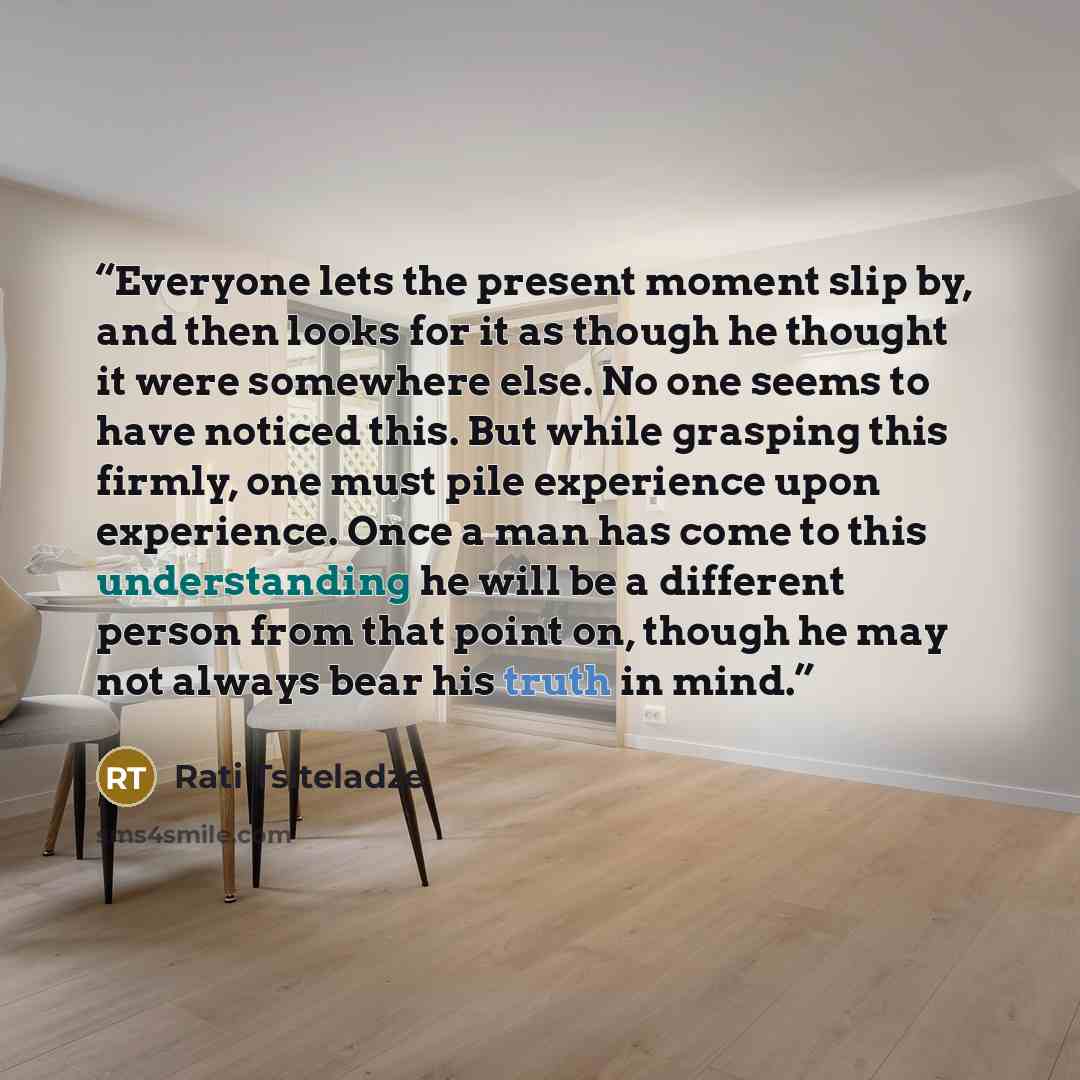 “Everyone lets the present moment slip by, and then looks for it as though he thought it were somewhere else. No one seems to have noticed this. But while grasping this firmly, one must pile experience upon experience. Once a man has come to this understanding he will be a different person from…” quote by Rati Tsiteladze