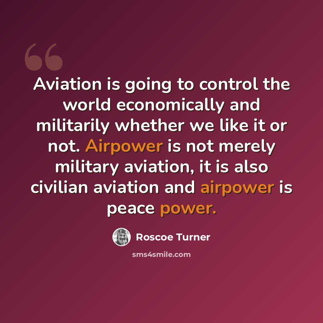 “Aviation is going to control the world economically and militarily whether we like it or not. Airpower is not merely military aviation, it is also civilian aviation and airpower is peace power.” quote by Roscoe Turner