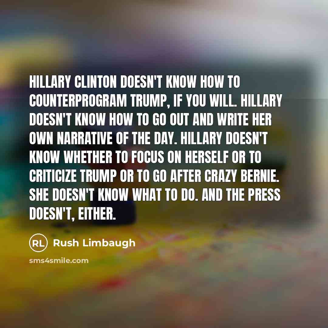 “Hillary Clinton doesn't know how to counterprogram Trump, if you will. Hillary doesn't know how to go out and write her own narrative of the day. Hillary doesn't know whether to focus on herself or to criticize Trump or to go after Crazy Bernie. She doesn't know what to do. And the press doesn't…” quote by Rush Limbaugh