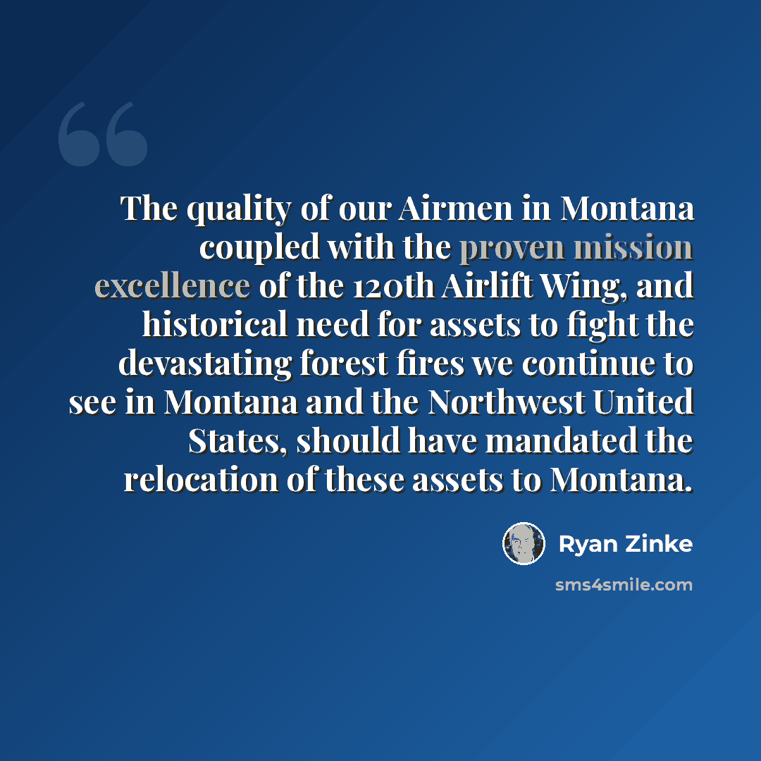 “The quality of our Airmen in Montana coupled with the proven mission excellence of the 120th Airlift Wing, and historical need for assets to fight the devastating forest fires we continue to see in Montana and the Northwest United States, should have mandated the relocation of these assets to…” quote by Ryan Zinke