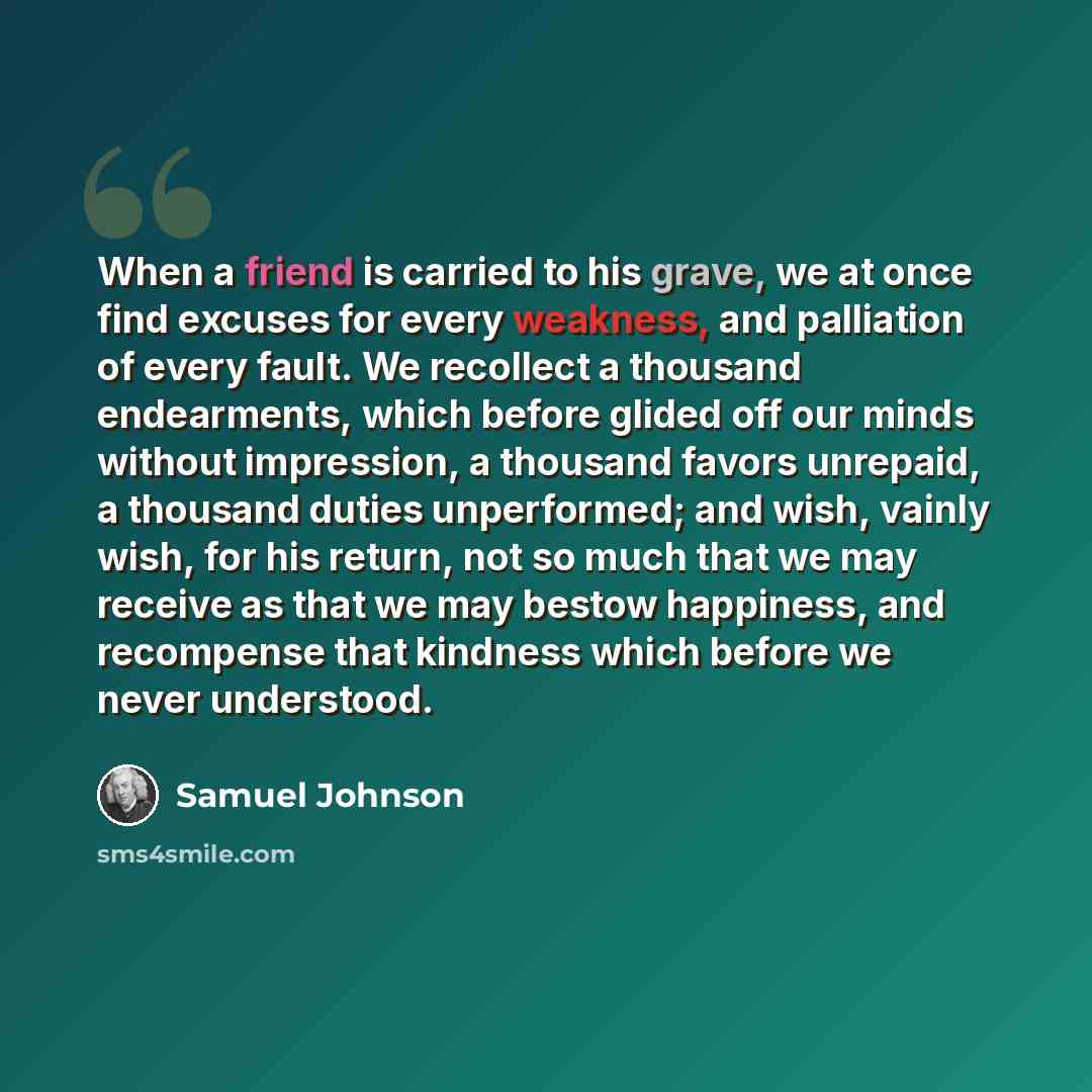 “When a friend is carried to his grave, we at once find excuses for every weakness, and palliation of every fault. We recollect a thousand endearments, which before glided off our minds without impression, a thousand favors unrepaid, a thousand duties unperformed; and wish, vainly wish, for his…” quote by Samuel Johnson