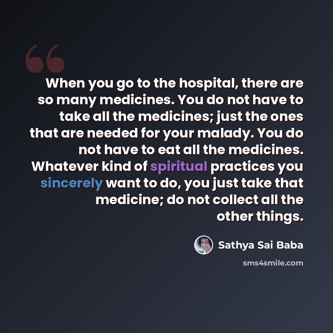 “When you go to the hospital, there are so many medicines. You do not have to take all the medicines; just the ones that are needed for your malady. You do not have to eat all the medicines. Whatever kind of spiritual practices you sincerely want to do, you just take that medicine; do not collect…” quote by Sathya Sai Baba
