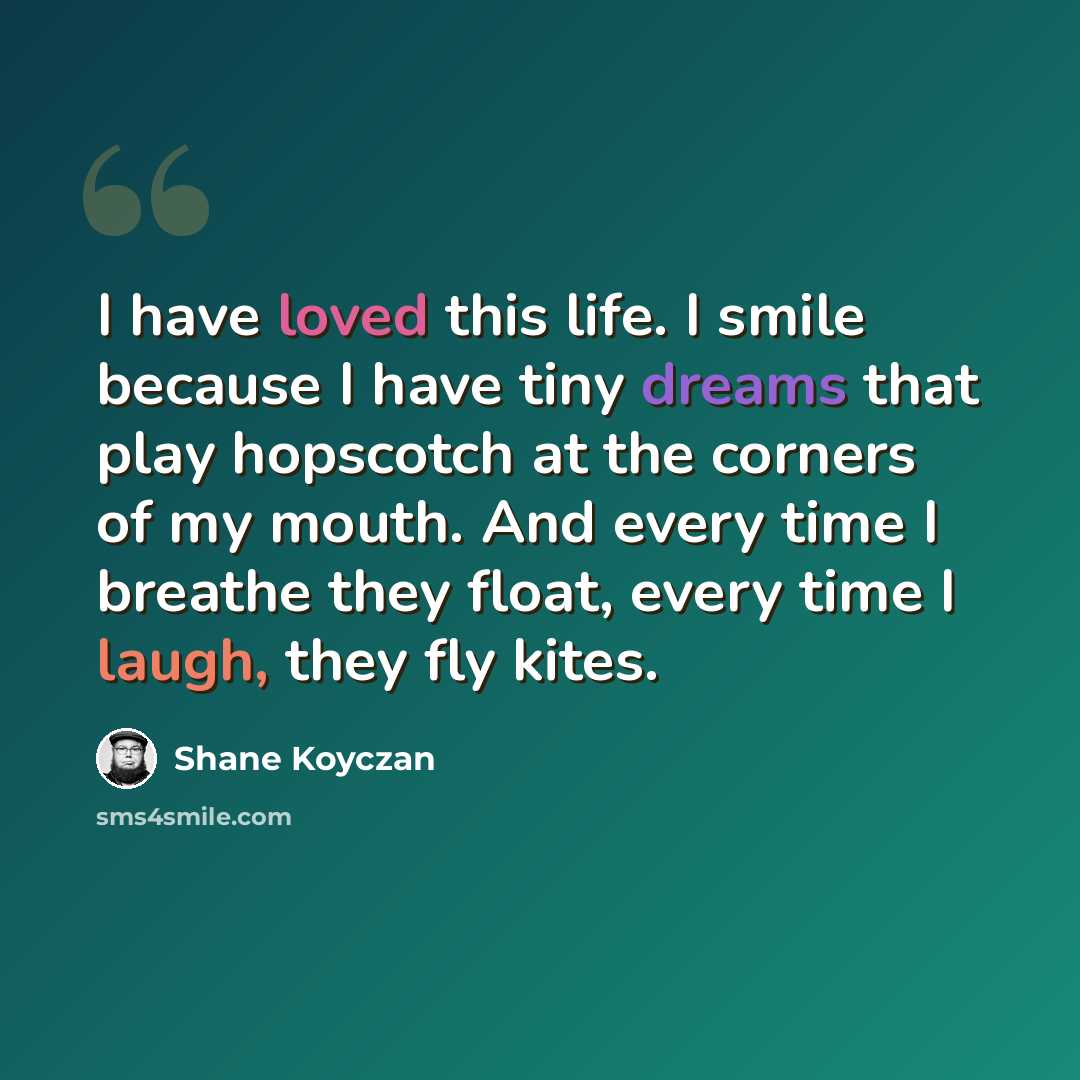 “I have loved this life. I smile because I have tiny dreams that play hopscotch at the corners of my mouth. And every time I breathe they float, every time I laugh, they fly kites.” quote by Shane Koyczan