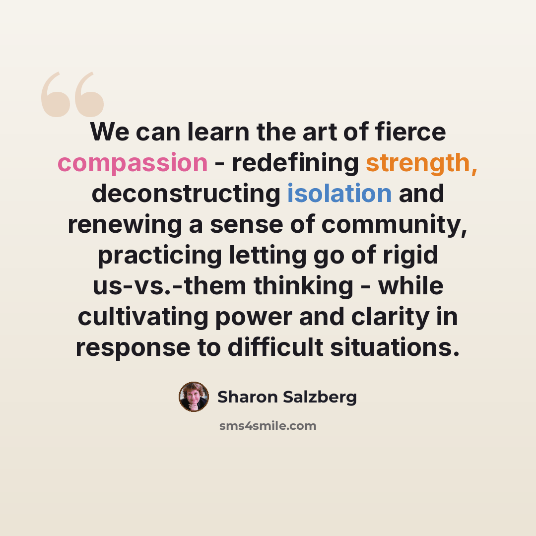 “We can learn the art of fierce compassion - redefining strength, deconstructing isolation and renewing a sense of community, practicing letting go of rigid us-vs.-them thinking - while cultivating power and clarity in response to difficult situations.” quote by Sharon Salzberg