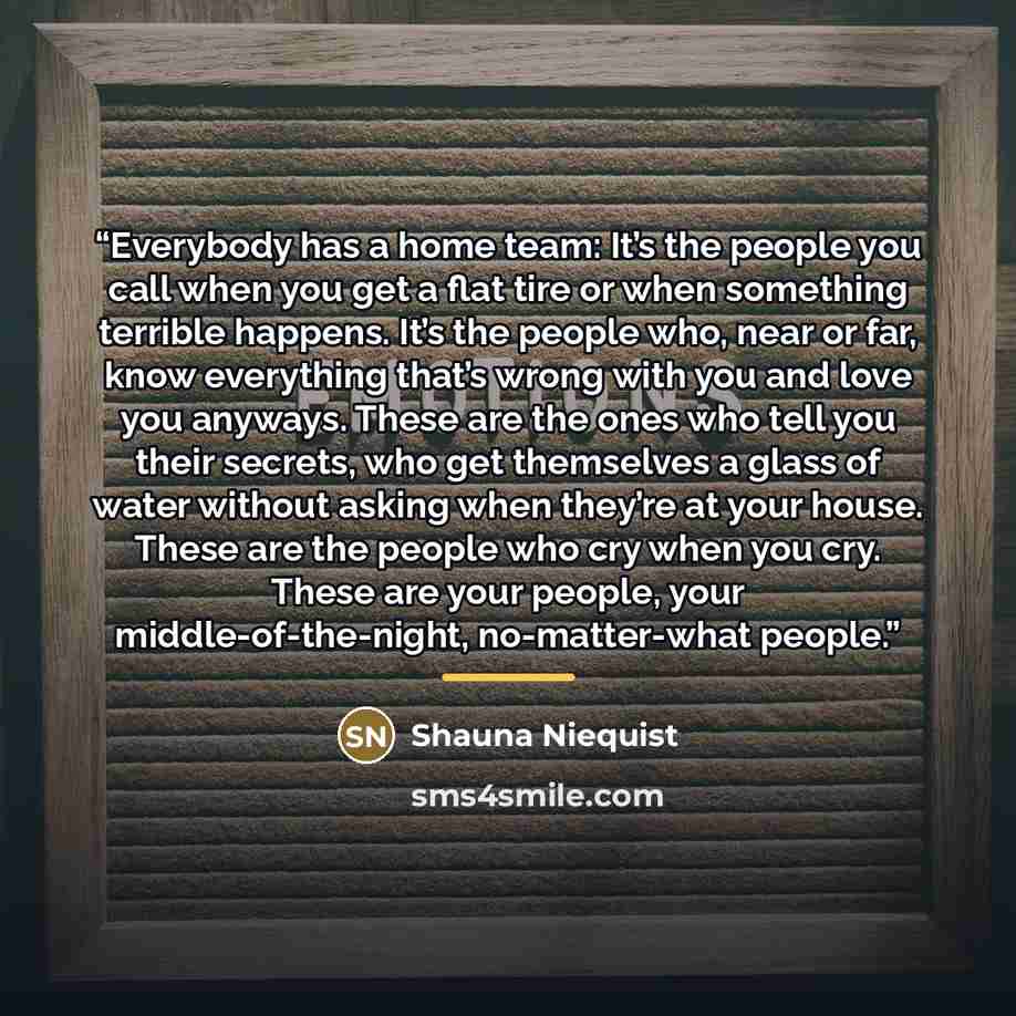 “Everybody has a home team: It’s the people you call when you get a flat tire or when something terrible happens. It’s the people who, near or far, know everything that’s wrong with you and love you anyways. These are the ones who tell you their secrets, who get themselves a glass of water without…” quote by Shauna Niequist