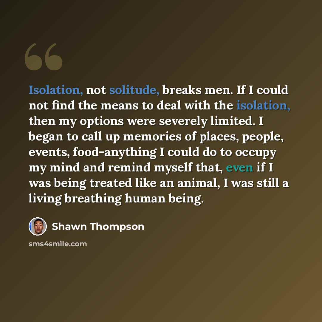 “Isolation, not solitude, breaks men. If I could not find the means to deal with the isolation, then my options were severely limited. I began to call up memories of places, people, events, food-anything I could do to occupy my mind and remind myself that, even if I was being treated like an…” quote by Shawn Thompson