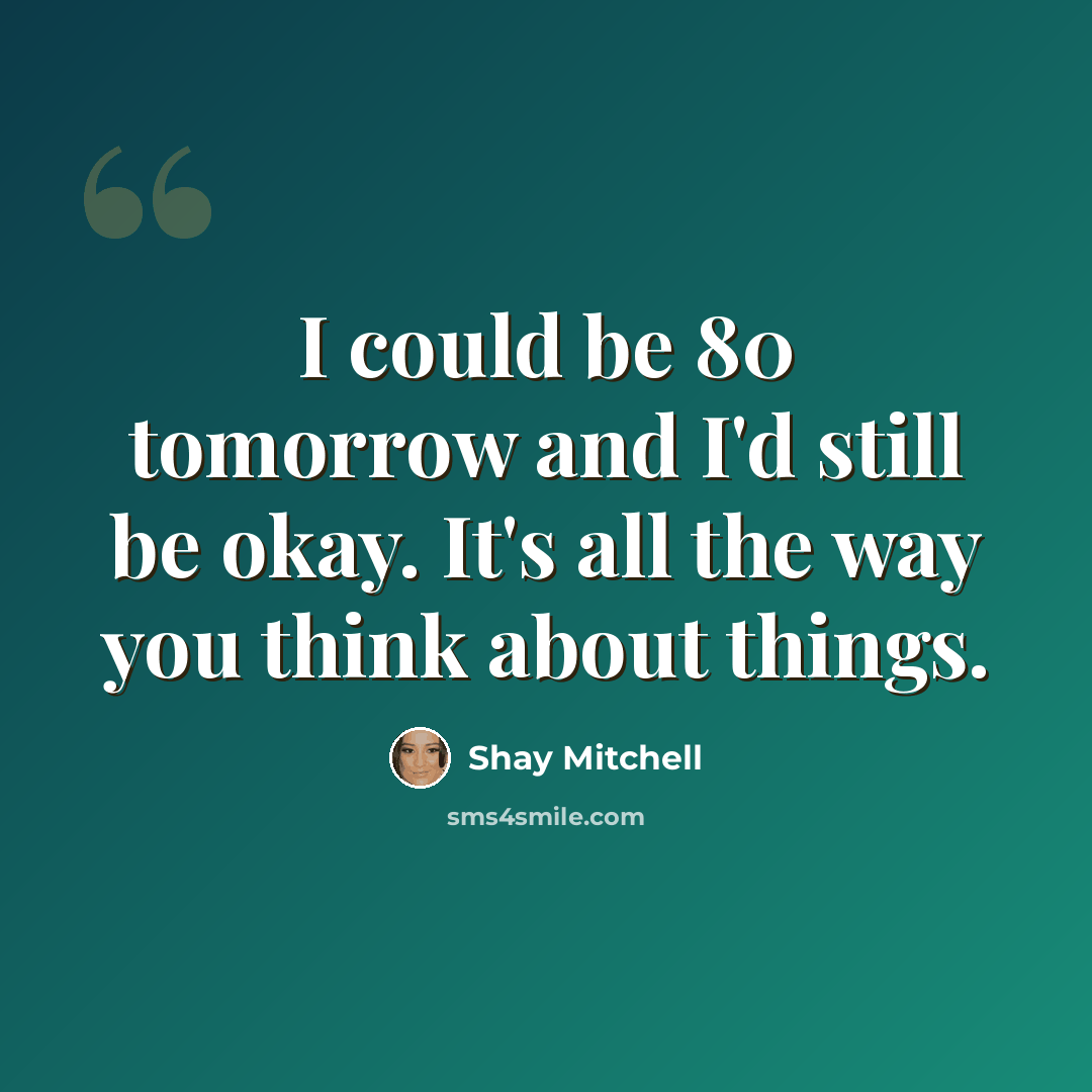 “I could be 80 tomorrow and I'd still be okay. It's all the way you think about things.” quote by Shay Mitchell