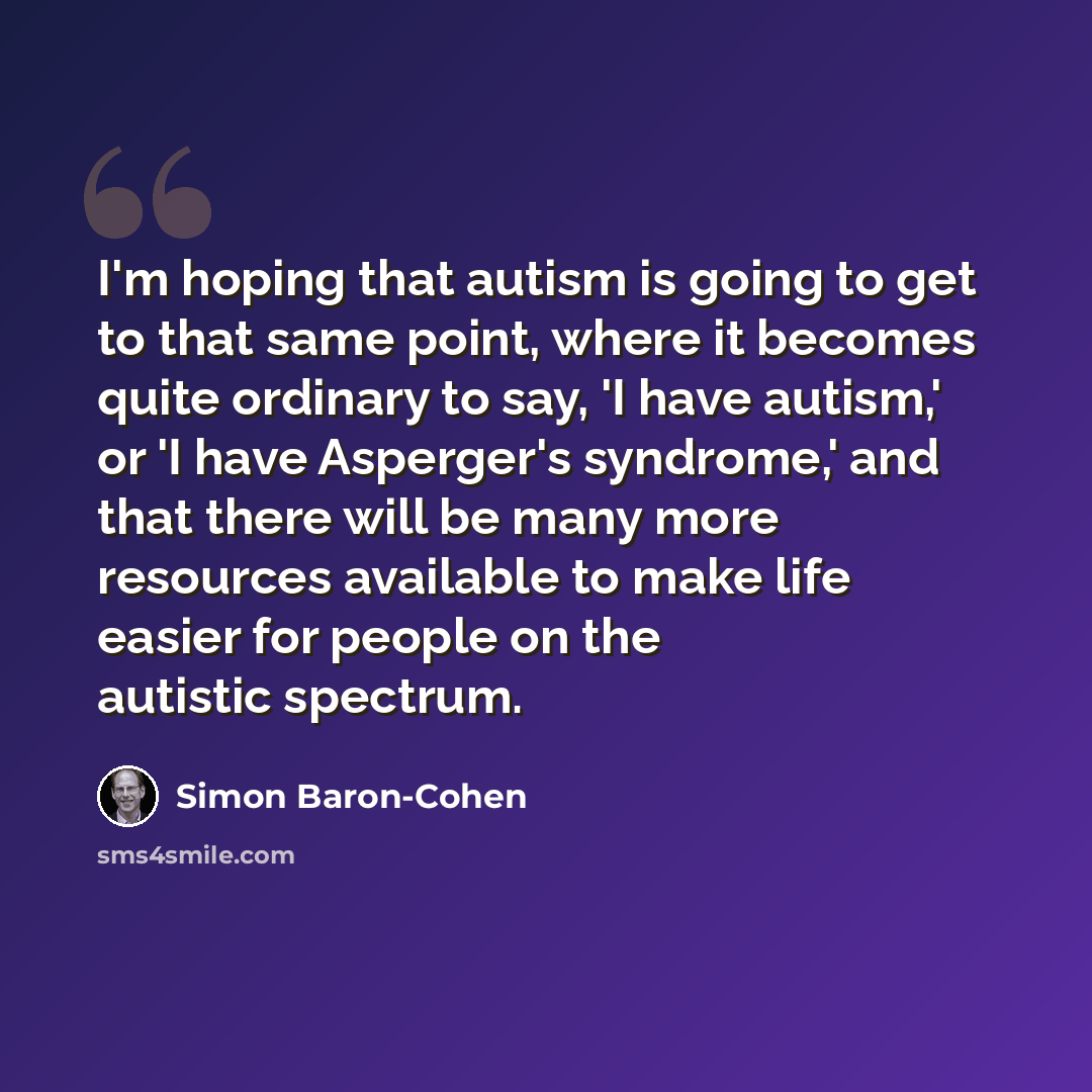 “I'm hoping that autism is going to get to that same point, where it becomes quite ordinary to say, 'I have autism,' or 'I have Asperger's syndrome,' and that there will be many more resources available to make life easier for people on the autistic spectrum.” quote by Simon Baron-Cohen